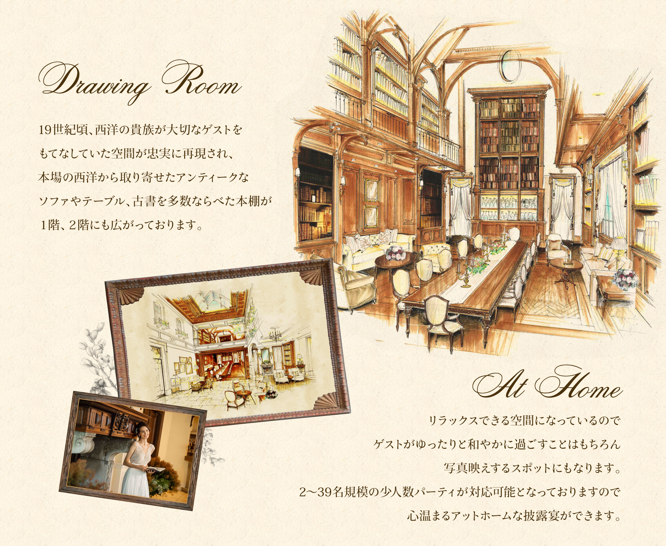 Drawing Room 19世紀頃、⻄洋の貴族が⼤切なゲストを もてなしていた空間が忠実に再現され、 本場の西洋から取り寄せた アンティークなソファやテーブル、 古書を多数ならべた本棚が 1階、2階にも広がっております。At Home リラックスできる空間になっているので ゲストがゆったりと和やかに 過ごすことはもちろん 写真映えするスポットにもなります。 5〜39名規模の少⼈数パーティが 対応可能となっておりますので 心温まるアットホームな披露宴ができます。