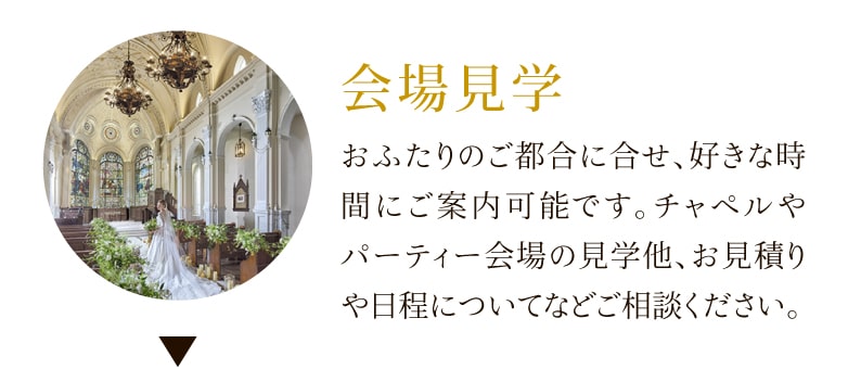 会場見学 おふたりのご都合に合せ、好きな時間にご案内可能です。チャペルやパーティー会場の見学他、お見積りや日程についてなどご相談ください。