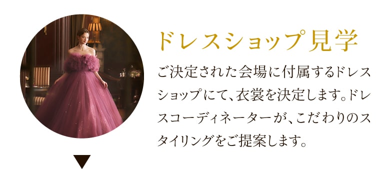 ドレスショップ見学 ご決定された会場に付属するドレスショップにて、衣裳を決定します。ドレスコーディネーターが、こだわりのスタイリングをご提案します。
