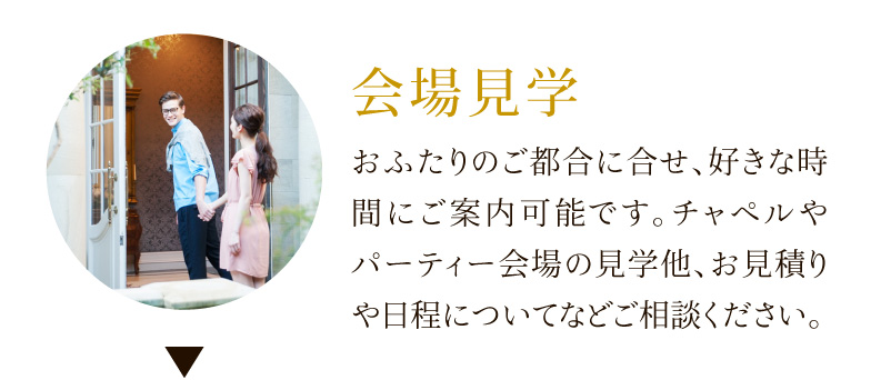 会場見学 おふたりのご都合に合せ、好きな時間にご案内可能です。チャペルやパーティー会場の見学他、お見積りや日程についてなどご相談ください。