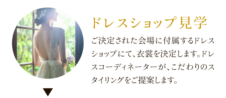 ドレスショップ見学 ご決定された会場に付属するドレスショップにて、衣裳を決定します。ドレスコーディネーターが、こだわりのスタイリングをご提案します。