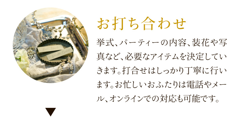 お打ち合わせ 挙式、パーティーの内容、装花や写真など、必要なアイテムを決定していきます。打合せはしっかり丁寧に行います。お忙しいおふたりは電話やメール、オンラインでの対応も可能です。